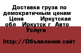 Доставка груза по демократичным ценам  › Цена ­ 12 - Иркутская обл., Иркутск г. Авто » Услуги   